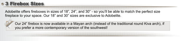 3 Firebox Sizes  new! Adobelite offers fireboxes in sizes of 18”, 24”, and 30” - so you’ll be able to match the perfect size fireplace to your space. Our 18” and 30” sizes are exclusive to Adobelite.  Our 24” firebox is now available in a Mayan arch (instead of the traditional round Kiva arch), if you prefer a more contemporary version of the southwest!