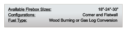 Available Firebox Sizes: 	                               18”-24”-30” Configurations: 		                           Corner and Flatwall Fuel Type:          	       Wood Burning or Gas Log Conversion