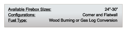 Available Firebox Sizes: 	                                     24”-30” Configurations: 		                           Corner and Flatwall Fuel Type:          	       Wood Burning or Gas Log Conversion