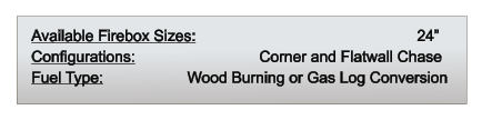 Available Firebox Sizes: 	                                         24” Configurations: 		              Corner and Flatwall Chase Fuel Type:          	       Wood Burning or Gas Log Conversion