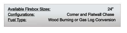 Available Firebox Sizes: 	                                         24” Configurations: 		              Corner and Flatwall Chase Fuel Type:          	       Wood Burning or Gas Log Conversion