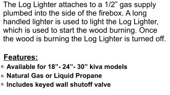 The Log Lighter attaches to a 1/2 gas supply plumbed into the side of the firebox. A long handled lighter is used to light the Log Lighter, which is used to start the wood burning. Once the wood is burning the Log Lighter is turned off. Available for 18- 24- 30 kiva models Natural Gas or Liquid Propane Includes keyed wall shutoff valve  Features: